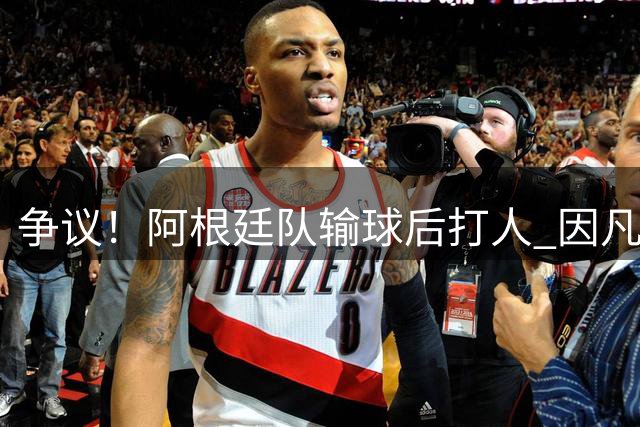 争议！阿根廷队输球后打人 因凡蒂诺致信阿足协赞其职业素养